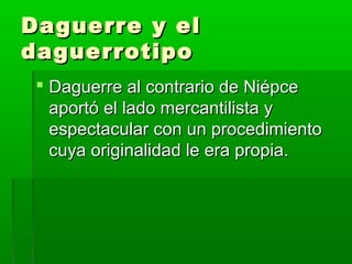 Daguerre y elDaguerre y el
daguerrotipodaguerrotipo
 Daguerre al contrario de NiépceDaguerre al contrario de Niépce
aportó el lado mercantilista yaportó el lado mercantilista y
espectacular con un procedimientoespectacular con un procedimiento
cuya originalidad le era propia.cuya originalidad le era propia.
 