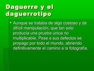 Daguerre y elDaguerre y el
daguerrotipodaguerrotipo
 Aunque se trataba de algo costoso y deAunque se trataba de algo costoso y de
difícil manipulación, que tan solodifícil manipulación, que tan solo
producía una prueba única noproducía una prueba única no
multiplicable. Pese a sus defectos semultiplicable. Pese a sus defectos se
propago por todo el mundo, abriendopropago por todo el mundo, abriendo
definitivamente el camino a la fotografía.definitivamente el camino a la fotografía.
 