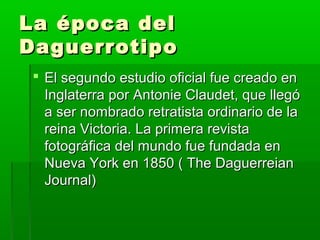 La época delLa época del
DaguerrotipoDaguerrotipo
 El segundo estudio oficial fue creado enEl segundo estudio oficial fue creado en
Inglaterra por Antonie Claudet, que llegóInglaterra por Antonie Claudet, que llegó
a ser nombrado retratista ordinario de laa ser nombrado retratista ordinario de la
reina Victoria. La primera revistareina Victoria. La primera revista
fotográfica del mundo fue fundada enfotográfica del mundo fue fundada en
Nueva York en 1850 ( The DaguerreianNueva York en 1850 ( The Daguerreian
Journal)Journal)
 