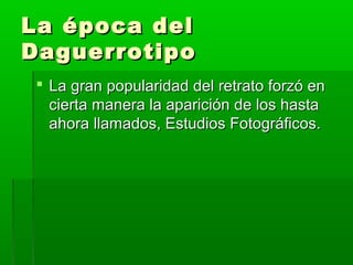 La época delLa época del
DaguerrotipoDaguerrotipo
 La gran popularidad del retrato forzó enLa gran popularidad del retrato forzó en
cierta manera la aparición de los hastacierta manera la aparición de los hasta
ahora llamados, Estudios Fotográficos.ahora llamados, Estudios Fotográficos.
 