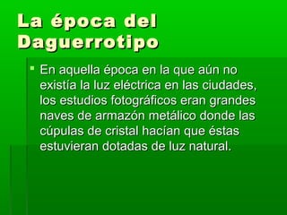 La época delLa época del
DaguerrotipoDaguerrotipo
 En aquella época en la que aún noEn aquella época en la que aún no
existía la luz eléctrica en las ciudades,existía la luz eléctrica en las ciudades,
los estudios fotográficos eran grandeslos estudios fotográficos eran grandes
naves de armazón metálico donde lasnaves de armazón metálico donde las
cúpulas de cristal hacían que éstascúpulas de cristal hacían que éstas
estuvieran dotadas de luz natural.estuvieran dotadas de luz natural.
 