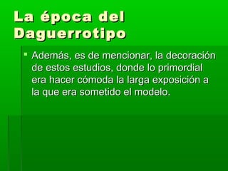 La época delLa época del
DaguerrotipoDaguerrotipo
 Además, es de mencionar, la decoraciónAdemás, es de mencionar, la decoración
de estos estudios, donde lo primordialde estos estudios, donde lo primordial
era hacer cómoda la larga exposición aera hacer cómoda la larga exposición a
la que era sometido el modelo.la que era sometido el modelo.
 