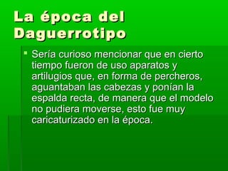 La época delLa época del
DaguerrotipoDaguerrotipo
 Sería curioso mencionar que en ciertoSería curioso mencionar que en cierto
tiempo fueron de uso aparatos ytiempo fueron de uso aparatos y
artilugios que, en forma de percheros,artilugios que, en forma de percheros,
aguantaban las cabezas y ponían laaguantaban las cabezas y ponían la
espalda recta, de manera que el modeloespalda recta, de manera que el modelo
no pudiera moverse, esto fue muyno pudiera moverse, esto fue muy
caricaturizado en la época.caricaturizado en la época.
 