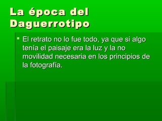 La época delLa época del
DaguerrotipoDaguerrotipo
 El retrato no lo fue todo, ya que si algoEl retrato no lo fue todo, ya que si algo
tenía el paisaje era la luz y la notenía el paisaje era la luz y la no
movilidad necesaria en los principios demovilidad necesaria en los principios de
la fotografía.la fotografía.
 