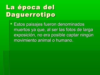 La época delLa época del
DaguerrotipoDaguerrotipo
 Estos paisajes fueron denominadosEstos paisajes fueron denominados
muertos ya que, al ser las fotos de largamuertos ya que, al ser las fotos de larga
exposición, no era posible captar ningúnexposición, no era posible captar ningún
movimiento animal o humano.movimiento animal o humano.
 