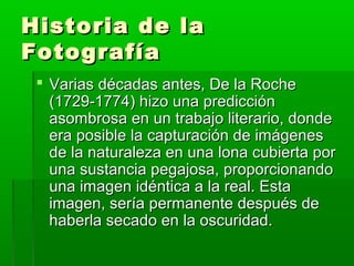 Historia de laHistoria de la
FotografíaFotografía
 Varias décadas antes, De la RocheVarias décadas antes, De la Roche
(1729-1774) hizo una predicción(1729-1774) hizo una predicción
asombrosa en un trabajo literario, dondeasombrosa en un trabajo literario, donde
era posible la capturación de imágenesera posible la capturación de imágenes
de la naturaleza en una lona cubierta porde la naturaleza en una lona cubierta por
una sustancia pegajosa, proporcionandouna sustancia pegajosa, proporcionando
una imagen idéntica a la real. Estauna imagen idéntica a la real. Esta
imagen, sería permanente después deimagen, sería permanente después de
haberla secado en la oscuridad.haberla secado en la oscuridad.
 