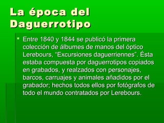 La época delLa época del
DaguerrotipoDaguerrotipo
 Entre 1840 y 1844 se publicó la primeraEntre 1840 y 1844 se publicó la primera
colección de álbumes de manos del ópticocolección de álbumes de manos del óptico
Lerebours, “Excursiones daguerriennes”. ÉstaLerebours, “Excursiones daguerriennes”. Ésta
estaba compuesta por daguerrotipos copiadosestaba compuesta por daguerrotipos copiados
en grabados, y realzados con personajes,en grabados, y realzados con personajes,
barcos, carruajes y animales añadidos por elbarcos, carruajes y animales añadidos por el
grabador; hechos todos ellos por fotógrafos degrabador; hechos todos ellos por fotógrafos de
todo el mundo contratados por Lerebours.todo el mundo contratados por Lerebours.
 