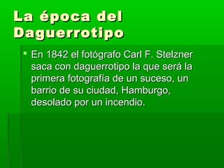 La época delLa época del
DaguerrotipoDaguerrotipo
 En 1842 el fotógrafo Carl F. StelznerEn 1842 el fotógrafo Carl F. Stelzner
saca con daguerrotipo la que será lasaca con daguerrotipo la que será la
primera fotografía de un suceso, unprimera fotografía de un suceso, un
barrio de su ciudad, Hamburgo,barrio de su ciudad, Hamburgo,
desolado por un incendio.desolado por un incendio.
 