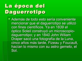 La época delLa época del
DaguerrotipoDaguerrotipo
 Además de todo esto sería convenienteAdemás de todo esto sería conveniente
mencionar que el daguerrotipo se utilizómencionar que el daguerrotipo se utilizó
con fines científicos. Ya en 1839 elcon fines científicos. Ya en 1839 el
óptico Soleil construyó un microscopio-óptico Soleil construyó un microscopio-
daguerrotipo; y en 1840 John Wiliamdaguerrotipo; y en 1840 John Wiliam
Draper sacó una fotografía de la Luna,Draper sacó una fotografía de la Luna,
cinco años más tarde, Fizeau y Foucault,cinco años más tarde, Fizeau y Foucault,
hacían lo mismo con su astro gemelo, elhacían lo mismo con su astro gemelo, el
Sol.Sol.
 