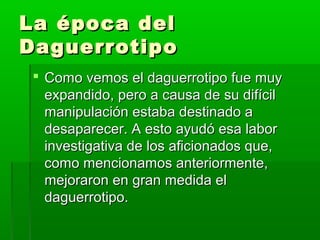 La época delLa época del
DaguerrotipoDaguerrotipo
 Como vemos el daguerrotipo fue muyComo vemos el daguerrotipo fue muy
expandido, pero a causa de su difícilexpandido, pero a causa de su difícil
manipulación estaba destinado amanipulación estaba destinado a
desaparecer. A esto ayudó esa labordesaparecer. A esto ayudó esa labor
investigativa de los aficionados que,investigativa de los aficionados que,
como mencionamos anteriormente,como mencionamos anteriormente,
mejoraron en gran medida elmejoraron en gran medida el
daguerrotipo.daguerrotipo.
 
