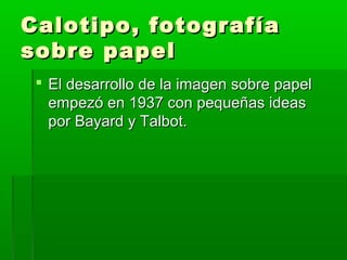 Calotipo, fotografíaCalotipo, fotografía
sobre papelsobre papel
 El desarrollo de la imagen sobre papelEl desarrollo de la imagen sobre papel
empezó en 1937 con pequeñas ideasempezó en 1937 con pequeñas ideas
por Bayard y Talbot.por Bayard y Talbot.
 