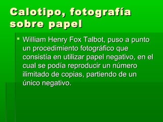 Calotipo, fotografíaCalotipo, fotografía
sobre papelsobre papel
 William Henry Fox Talbot, puso a puntoWilliam Henry Fox Talbot, puso a punto
un procedimiento fotográfico queun procedimiento fotográfico que
consistía en utilizar papel negativo, en elconsistía en utilizar papel negativo, en el
cual se podía reproducir un númerocual se podía reproducir un número
ilimitado de copias, partiendo de unilimitado de copias, partiendo de un
único negativo.único negativo.
 