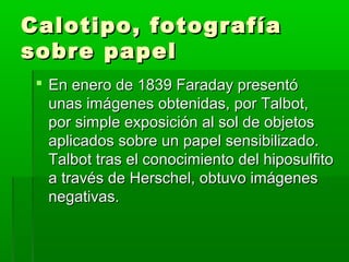 Calotipo, fotografíaCalotipo, fotografía
sobre papelsobre papel
 En enero de 1839 Faraday presentóEn enero de 1839 Faraday presentó
unas imágenes obtenidas, por Talbot,unas imágenes obtenidas, por Talbot,
por simple exposición al sol de objetospor simple exposición al sol de objetos
aplicados sobre un papel sensibilizado.aplicados sobre un papel sensibilizado.
Talbot tras el conocimiento del hiposulfitoTalbot tras el conocimiento del hiposulfito
a través de Herschel, obtuvo imágenesa través de Herschel, obtuvo imágenes
negativas.negativas.
 