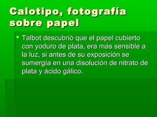 Calotipo, fotografíaCalotipo, fotografía
sobre papelsobre papel
 Talbot descubrió que el papel cubiertoTalbot descubrió que el papel cubierto
con yoduro de plata, era más sensible acon yoduro de plata, era más sensible a
la luz, si antes de su exposición sela luz, si antes de su exposición se
sumergía en una disolución de nitrato desumergía en una disolución de nitrato de
plata y ácido gálico.plata y ácido gálico.
 