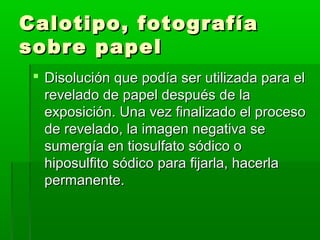 Calotipo, fotografíaCalotipo, fotografía
sobre papelsobre papel
 Disolución que podía ser utilizada para elDisolución que podía ser utilizada para el
revelado de papel después de larevelado de papel después de la
exposición. Una vez finalizado el procesoexposición. Una vez finalizado el proceso
de revelado, la imagen negativa sede revelado, la imagen negativa se
sumergía en tiosulfato sódico osumergía en tiosulfato sódico o
hiposulfito sódico para fijarla, hacerlahiposulfito sódico para fijarla, hacerla
permanente.permanente.
 
