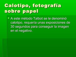 Calotipo, fotografíaCalotipo, fotografía
sobre papelsobre papel
 A este método Talbot se le denominóA este método Talbot se le denominó
calotipo, requería unas exposiciones decalotipo, requería unas exposiciones de
30 segundos para conseguir la imagen30 segundos para conseguir la imagen
en el negativo.en el negativo.
 