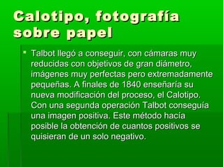 Calotipo, fotografíaCalotipo, fotografía
sobre papelsobre papel
 Talbot llegó a conseguir, con cámaras muyTalbot llegó a conseguir, con cámaras muy
reducidas con objetivos de gran diámetro,reducidas con objetivos de gran diámetro,
imágenes muy perfectas pero extremadamenteimágenes muy perfectas pero extremadamente
pequeñas. A finales de 1840 enseñaría supequeñas. A finales de 1840 enseñaría su
nueva modificación del proceso, el Calotipo.nueva modificación del proceso, el Calotipo.
Con una segunda operación Talbot conseguíaCon una segunda operación Talbot conseguía
una imagen positiva. Este método hacíauna imagen positiva. Este método hacía
posible la obtención de cuantos positivos seposible la obtención de cuantos positivos se
quisieran de un solo negativo.quisieran de un solo negativo.
 