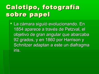 Calotipo, fotografíaCalotipo, fotografía
sobre papelsobre papel
 La cámara siguió evolucionando. EnLa cámara siguió evolucionando. En
1854 aparece a través de Petzval, el1854 aparece a través de Petzval, el
objetivo de gran angular que abarcabaobjetivo de gran angular que abarcaba
92 grados, y en 1860 por Harrison y92 grados, y en 1860 por Harrison y
Schnitzer adaptan a este un diafragmaSchnitzer adaptan a este un diafragma
iris.iris.
 