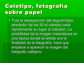 Calotipo, fotografíaCalotipo, fotografía
sobre papelsobre papel
 Tras la desaparición del daguerrotipoTras la desaparición del daguerrotipo
alrededor de los 50 el calotipo cedealrededor de los 50 el calotipo cede
rápidamente su lugar al colodión. Larápidamente su lugar al colodión. La
posibilidad de la imagen instantánea enposibilidad de la imagen instantánea en
una época donde el retrato era launa época donde el retrato era la
finalidad de la fotografía, hace quefinalidad de la fotografía, hace que
empiece a aparecer la imagen delempiece a aparecer la imagen del
fotógrafo callejero.fotógrafo callejero.
 