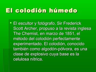 El colodión húmedoEl colodión húmedo
 El escultor y fotógrafo, Sir FrederickEl escultor y fotógrafo, Sir Frederick
Scott Archer, propuso a la revista inglesaScott Archer, propuso a la revista inglesa
The Chemist, en marzo de 1851, elThe Chemist, en marzo de 1851, el
método del colodión perfectamentemétodo del colodión perfectamente
experimentado. El colodión, conocidoexperimentado. El colodión, conocido
también como algodón-pólvora, es unatambién como algodón-pólvora, es una
clase de explosivo cuya base es laclase de explosivo cuya base es la
celulosa nítrica.celulosa nítrica.
 