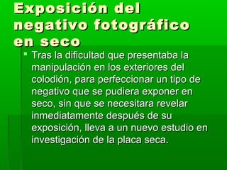 Exposición delExposición del
negativo fotográficonegativo fotográfico
en secoen seco
 Tras la dificultad que presentaba laTras la dificultad que presentaba la
manipulación en los exteriores delmanipulación en los exteriores del
colodión, para perfeccionar un tipo decolodión, para perfeccionar un tipo de
negativo que se pudiera exponer ennegativo que se pudiera exponer en
seco, sin que se necesitara revelarseco, sin que se necesitara revelar
inmediatamente después de suinmediatamente después de su
exposición, lleva a un nuevo estudio enexposición, lleva a un nuevo estudio en
investigación de la placa seca.investigación de la placa seca.
 