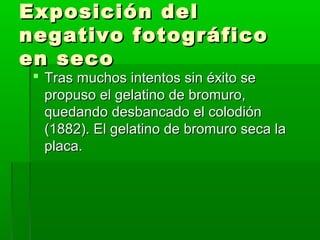 Exposición delExposición del
negativo fotográficonegativo fotográfico
en secoen seco
 Tras muchos intentos sin éxito seTras muchos intentos sin éxito se
propuso el gelatino de bromuro,propuso el gelatino de bromuro,
quedando desbancado el colodiónquedando desbancado el colodión
(1882). El gelatino de bromuro seca la(1882). El gelatino de bromuro seca la
placa.placa.
 