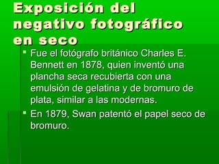 Exposición delExposición del
negativo fotográficonegativo fotográfico
en secoen seco
 Fue el fotógrafo británico Charles E.Fue el fotógrafo británico Charles E.
Bennett en 1878, quien inventó unaBennett en 1878, quien inventó una
plancha seca recubierta con unaplancha seca recubierta con una
emulsión de gelatina y de bromuro deemulsión de gelatina y de bromuro de
plata, similar a las modernas.plata, similar a las modernas.
 En 1879, Swan patentó el papel seco deEn 1879, Swan patentó el papel seco de
bromuro.bromuro.
 