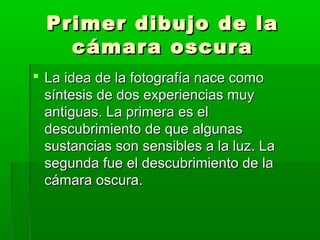 Primer dibujo de laPrimer dibujo de la
cámara oscuracámara oscura
 La idea de la fotografía nace comoLa idea de la fotografía nace como
síntesis de dos experiencias muysíntesis de dos experiencias muy
antiguas. La primera es elantiguas. La primera es el
descubrimiento de que algunasdescubrimiento de que algunas
sustancias son sensibles a la luz. Lasustancias son sensibles a la luz. La
segunda fue el descubrimiento de lasegunda fue el descubrimiento de la
cámara oscura.cámara oscura.
 