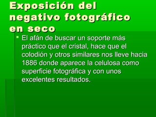 Exposición delExposición del
negativo fotográficonegativo fotográfico
en secoen seco
 El afán de buscar un soporte másEl afán de buscar un soporte más
práctico que el cristal, hace que elpráctico que el cristal, hace que el
colodión y otros similares nos lleve haciacolodión y otros similares nos lleve hacia
1886 donde aparece la celulosa como1886 donde aparece la celulosa como
superficie fotográfica y con unossuperficie fotográfica y con unos
excelentes resultados.excelentes resultados.
 