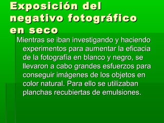 Exposición delExposición del
negativo fotográficonegativo fotográfico
en secoen seco
Mientras se iban investigando y haciendoMientras se iban investigando y haciendo
experimentos para aumentar la eficaciaexperimentos para aumentar la eficacia
de la fotografía en blanco y negro, sede la fotografía en blanco y negro, se
llevaron a cabo grandes esfuerzos parallevaron a cabo grandes esfuerzos para
conseguir imágenes de los objetos enconseguir imágenes de los objetos en
color natural. Para ello se utilizabancolor natural. Para ello se utilizaban
planchas recubiertas de emulsiones.planchas recubiertas de emulsiones.
 