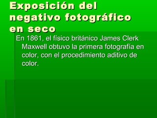Exposición delExposición del
negativo fotográficonegativo fotográfico
en secoen seco
En 1861, el físico británico James ClerkEn 1861, el físico británico James Clerk
Maxwell obtuvo la primera fotografía enMaxwell obtuvo la primera fotografía en
color, con el procedimiento aditivo decolor, con el procedimiento aditivo de
color.color.
 