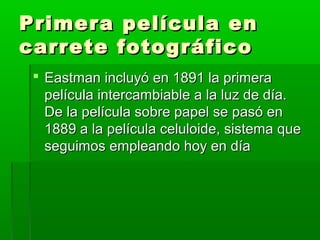 Primera película enPrimera película en
carrete fotográficocarrete fotográfico
 Eastman incluyó en 1891 la primeraEastman incluyó en 1891 la primera
película intercambiable a la luz de día.película intercambiable a la luz de día.
De la película sobre papel se pasó enDe la película sobre papel se pasó en
1889 a la película celuloide, sistema que1889 a la película celuloide, sistema que
seguimos empleando hoy en díaseguimos empleando hoy en día
 