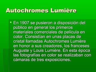 Autochromes LumièreAutochromes Lumière
 En 1907 se pusieron a disposición delEn 1907 se pusieron a disposición del
público en general los primerospúblico en general los primeros
materiales comerciales de película enmateriales comerciales de película en
color. Consistían en unas placas decolor. Consistían en unas placas de
cristal llamadas Autochromes Lumièrecristal llamadas Autochromes Lumière
en honor a sus creadores, los francesesen honor a sus creadores, los franceses
Auguste y Louis Lumière. En esta épocaAuguste y Louis Lumière. En esta época
las fotografías en color se realizaban conlas fotografías en color se realizaban con
cámaras de tres exposiciones.cámaras de tres exposiciones.
 