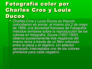 Fotografía color porFotografía color por
Charles Cros y LouisCharles Cros y Louis
DucosDucos
 Charles Cros y Louis Ducos du HauronCharles Cros y Louis Ducos du Hauron
coincidieron en enviar, el mismo día 2 de mayocoincidieron en enviar, el mismo día 2 de mayo
de 1869, a la Sociedad francesa de Fotografíade 1869, a la Sociedad francesa de Fotografía
métodos similares sobre la reproducción de losmétodos similares sobre la reproducción de los
colores en fotografía. Ducos (1837-1920)colores en fotografía. Ducos (1837-1920)
obtenía sucesivamente tres negativos delobtenía sucesivamente tres negativos del
mismo tema a través de un filtro colocadomismo tema a través de un filtro colocado
entre la placa y el objetivo. Un selectorentre la placa y el objetivo. Un selector
apropiado interceptaba uno de los coloresapropiado interceptaba uno de los colores
primarios para cada negativo.primarios para cada negativo.
 