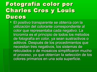 Fotografía color porFotografía color por
Charles Cros y LouisCharles Cros y Louis
DucosDucos
 El positivo transparente se obtenía con laEl positivo transparente se obtenía con la
utilización del colorante correspondiente alutilización del colorante correspondiente al
color que representaba cada negativo. Lacolor que representaba cada negativo. La
tricromía es el principio de todos los métodostricromía es el principio de todos los métodos
de fotografía en color, ya sean sustractivos ode fotografía en color, ya sean sustractivos o
aditivos. Después de los procedimientos queaditivos. Después de los procedimientos que
necesitan tres negativos, los sistemas denecesitan tres negativos, los sistemas de
reticulados o de mosaicos simplificaron muchoreticulados o de mosaicos simplificaron mucho
el proceso, ya que obtenían la selección de losel proceso, ya que obtenían la selección de los
colores primarios en una sola superficie.colores primarios en una sola superficie.
 