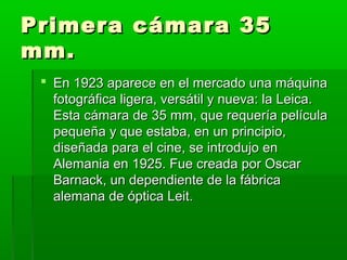 Primera cámara 35Primera cámara 35
mm.mm.
 En 1923 aparece en el mercado una máquinaEn 1923 aparece en el mercado una máquina
fotográfica ligera, versátil y nueva: la Leica.fotográfica ligera, versátil y nueva: la Leica.
Esta cámara de 35 mm, que requería películaEsta cámara de 35 mm, que requería película
pequeña y que estaba, en un principio,pequeña y que estaba, en un principio,
diseñada para el cine, se introdujo endiseñada para el cine, se introdujo en
Alemania en 1925. Fue creada por OscarAlemania en 1925. Fue creada por Oscar
Barnack, un dependiente de la fábricaBarnack, un dependiente de la fábrica
alemana de óptica Leit.alemana de óptica Leit.
 
