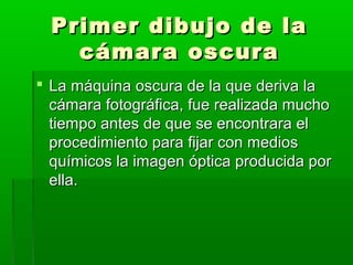 Primer dibujo de laPrimer dibujo de la
cámara oscuracámara oscura
 La máquina oscura de la que deriva laLa máquina oscura de la que deriva la
cámara fotográfica, fue realizada muchocámara fotográfica, fue realizada mucho
tiempo antes de que se encontrara eltiempo antes de que se encontrara el
procedimiento para fijar con mediosprocedimiento para fijar con medios
químicos la imagen óptica producida porquímicos la imagen óptica producida por
ella.ella.
 