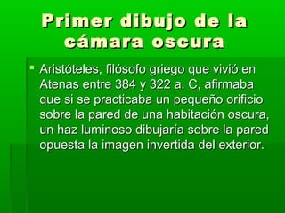 Primer dibujo de laPrimer dibujo de la
cámara oscuracámara oscura
 Aristóteles, filósofo griego que vivió enAristóteles, filósofo griego que vivió en
Atenas entre 384 y 322 a. C, afirmabaAtenas entre 384 y 322 a. C, afirmaba
que si se practicaba un pequeño orificioque si se practicaba un pequeño orificio
sobre la pared de una habitación oscura,sobre la pared de una habitación oscura,
un haz luminoso dibujaría sobre la paredun haz luminoso dibujaría sobre la pared
opuesta la imagen invertida del exterior.opuesta la imagen invertida del exterior.
 