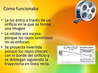 Como funcionaba

• La luz entra a través de un
  orificio en la que se forma
  una imagen
• La nitidez era escasa
  porque los rayos luminosos
  no se enfocan.
• Se proyecta invertida
  porque los rayos chocan
  con el borde del orificio y
  se doblegan siguiendo la
  trayectoria en línea recta.
 