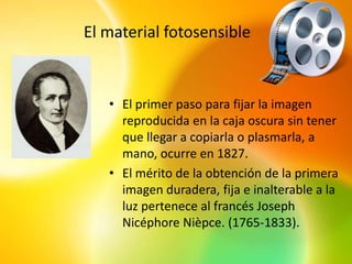 El material fotosensible



   • El primer paso para fijar la imagen
     reproducida en la caja oscura sin tener
     que llegar a copiarla o plasmarla, a
     mano, ocurre en 1827.
   • El mérito de la obtención de la primera
     imagen duradera, fija e inalterable a la
     luz pertenece al francés Joseph
     Nicéphore Nièpce. (1765-1833).
 