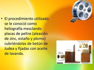 • El procedimiento utilizado
  se le conoció como
  heliografía mezclando
  placas de peltre (aleación
  de zinc, estaño y plomo)
  cubriéndolas de betún de
  Judea y fijadas con aceite
  de lavanda.
 