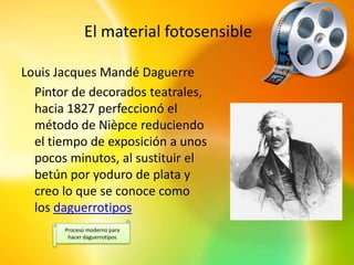El material fotosensible

Louis Jacques Mandé Daguerre
  Pintor de decorados teatrales,
  hacia 1827 perfeccionó el
  método de Nièpce reduciendo
  el tiempo de exposición a unos
  pocos minutos, al sustituir el
  betún por yoduro de plata y
  creo lo que se conoce como
  los daguerrotipos
       Proceso moderno para
        hacer daguerrotipos
 