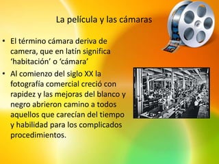 La película y las cámaras

• El término cámara deriva de
  camera, que en latín significa
  ‘habitación’ o ‘cámara’
• Al comienzo del siglo XX la
  fotografía comercial creció con
  rapidez y las mejoras del blanco y
  negro abrieron camino a todos
  aquellos que carecían del tiempo
  y habilidad para los complicados
  procedimientos.
 