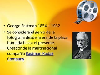 • George Eastman 1854 – 1932
• Se considera el genio de la
  fotografía desde la era de la placa
  húmeda hasta el presente.
  Creador de la multinacional
  compañía Eastman Kodak
  Company
 