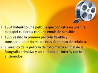 • 1884 Patentizo una película que consistía en una tira
  de papel cubiertas con una emulsión sensible.
• 1889 realizo la primera película flexible y
  transparente en forma de tiras de nitrato de celulosa.
• El invento de la película de rollo marca el final de la
  fotografía primitiva y un periodo de interés por los
  aficionados.
 