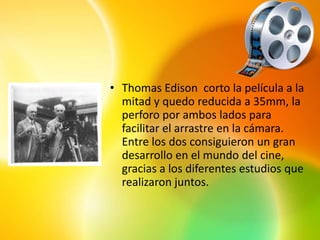 • Thomas Edison corto la película a la
  mitad y quedo reducida a 35mm, la
  perforo por ambos lados para
  facilitar el arrastre en la cámara.
  Entre los dos consiguieron un gran
  desarrollo en el mundo del cine,
  gracias a los diferentes estudios que
  realizaron juntos.
 
