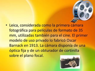 • Leica, considerada como la primera cámara
  fotográfica para películas de formato de 35
  mm, utilizadas también para el cine. El primer
  modelo de uso privado lo fabricó Oscar
  Barnack en 1913. La cámara disponía de una
  óptica fija y de un obturador de cortinilla
  sobre el plano focal.
 