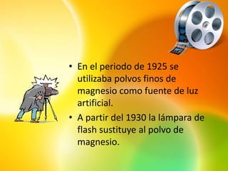 • En el periodo de 1925 se
  utilizaba polvos finos de
  magnesio como fuente de luz
  artificial.
• A partir del 1930 la lámpara de
  flash sustituye al polvo de
  magnesio.
 
