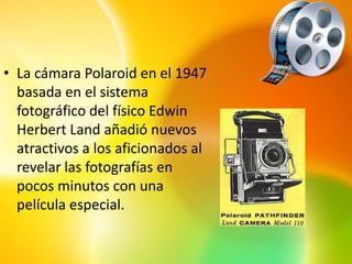 • La cámara Polaroid en el 1947
  basada en el sistema
  fotográfico del físico Edwin
  Herbert Land añadió nuevos
  atractivos a los aficionados al
  revelar las fotografías en
  pocos minutos con una
  película especial.
 