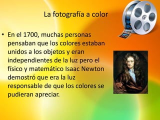 La fotografía a color

• En el 1700, muchas personas
  pensaban que los colores estaban
  unidos a los objetos y eran
  independientes de la luz pero el
  físico y matemático Isaac Newton
  demostró que era la luz
  responsable de que los colores se
  pudieran apreciar.
 